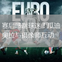 赛后感谢球迷！瓜迪奥拉与摄像师互动